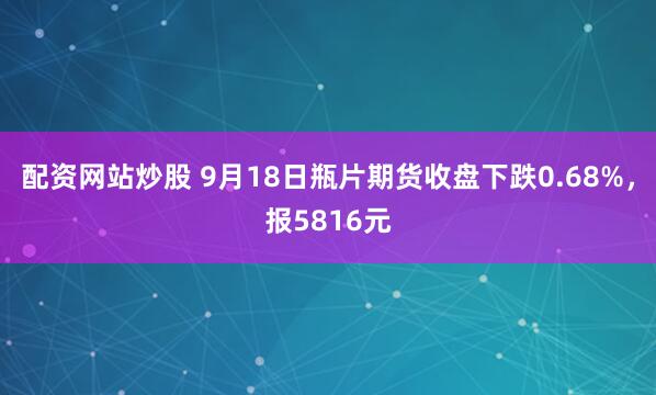 配资网站炒股 9月18日瓶片期货收盘下跌0.68%，报5816元