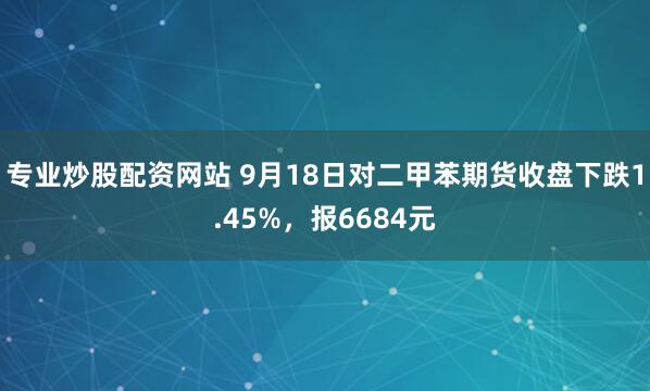 专业炒股配资网站 9月18日对二甲苯期货收盘下跌1.45%，报6684元