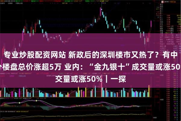 专业炒股配资网站 新政后的深圳楼市又热了？有中介称部分楼盘总价涨超5万 业内：“金九银十”成交量或涨50%｜一探