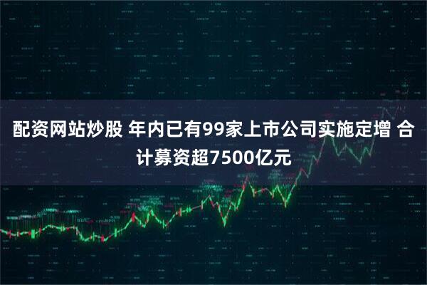 配资网站炒股 年内已有99家上市公司实施定增 合计募资超7500亿元