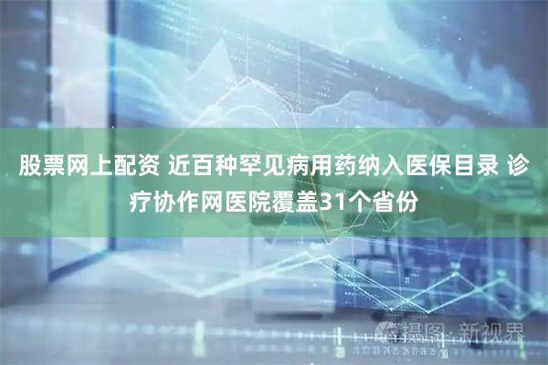 股票网上配资 近百种罕见病用药纳入医保目录 诊疗协作网医院覆盖31个省份