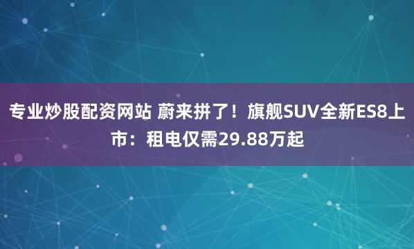 专业炒股配资网站 蔚来拼了！旗舰SUV全新ES8上市：租电仅需29.88万起