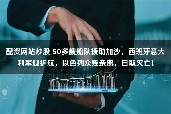 配资网站炒股 50多艘船队援助加沙，西班牙意大利军舰护航，以色列众叛亲离，自取灭亡！