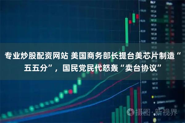 专业炒股配资网站 美国商务部长提台美芯片制造“五五分”，国民党民代怒轰“卖台协议”