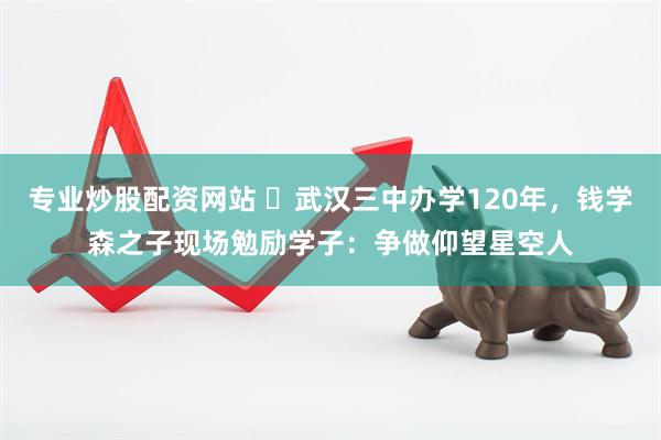 专业炒股配资网站 ​武汉三中办学120年，钱学森之子现场勉励学子：争做仰望星空人