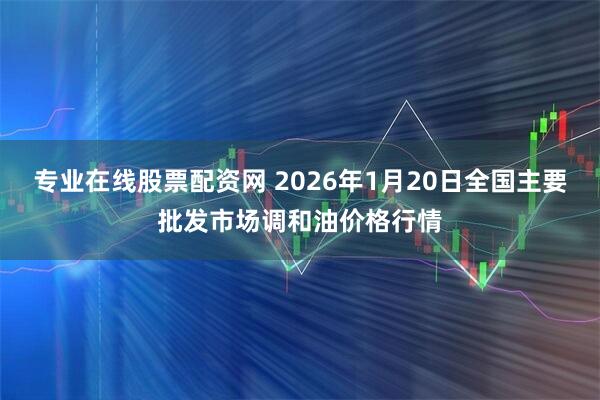 专业在线股票配资网 2026年1月20日全国主要批发市场调和油价格行情